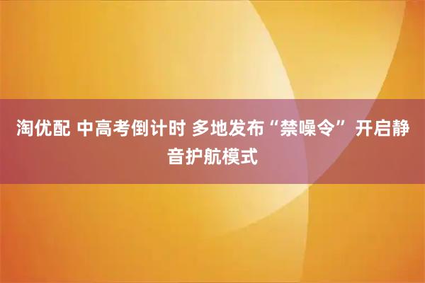 淘优配 中高考倒计时 多地发布“禁噪令” 开启静音护航模式