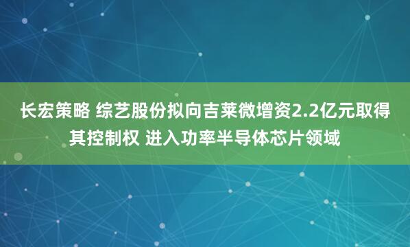 长宏策略 综艺股份拟向吉莱微增资2.2亿元取得其控制权 进入功率半导体芯片领域