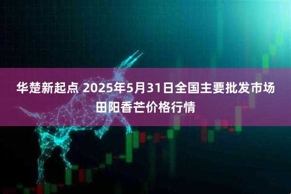 华楚新起点 2025年5月31日全国主要批发市场田阳香芒价格行情