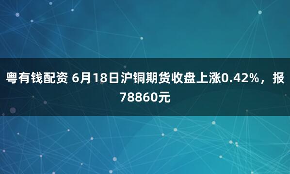 粤有钱配资 6月18日沪铜期货收盘上涨0.42%，报78860元