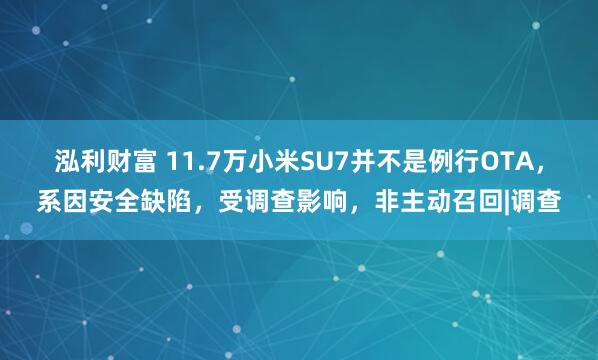 泓利财富 11.7万小米SU7并不是例行OTA，系因安全缺陷，受调查影响，非主动召回|调查
