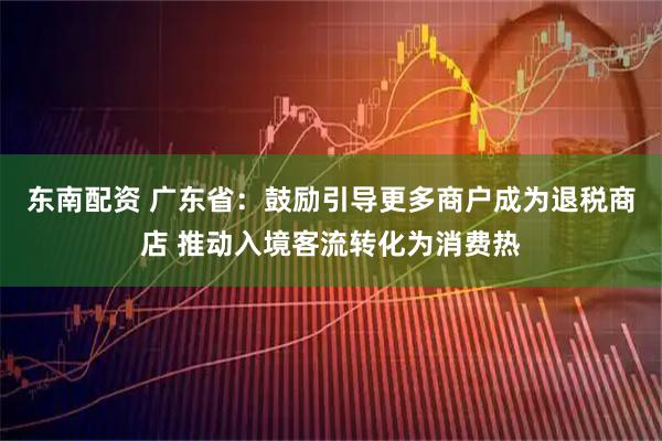东南配资 广东省：鼓励引导更多商户成为退税商店 推动入境客流转化为消费热