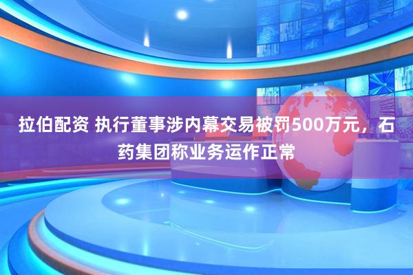 拉伯配资 执行董事涉内幕交易被罚500万元,石药集团称业务运作正常