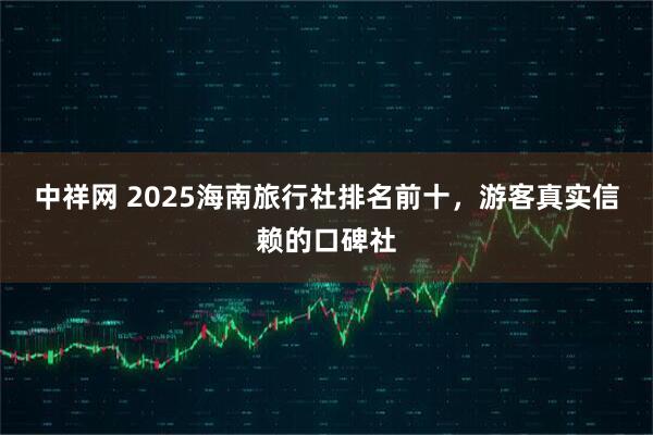 中祥网 2025海南旅行社排名前十,游客真实信赖的口碑社
