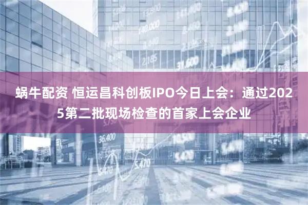 蜗牛配资 恒运昌科创板IPO今日上会:通过2025第二批现场检查的首家上会企业