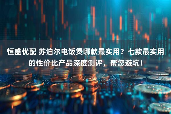 恒盛优配 苏泊尔电饭煲哪款最实用?七款最实用的性价比产品深度测评,帮您避坑!