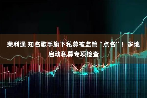 荣利通 知名歌手旗下私募被监管“点名”！多地启动私募专项检查