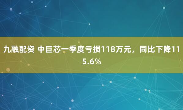 九融配资 中巨芯一季度亏损118万元,同比下降115.6%