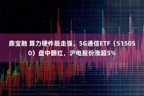 鼎宝融 算力硬件股走强,5G通信ETF(515050)盘中翻红,沪电股份涨超5%