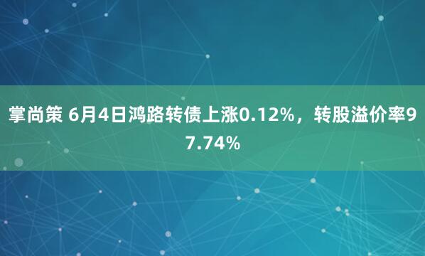 掌尚策 6月4日鸿路转债上涨0.12%,转股溢价率97.74%
