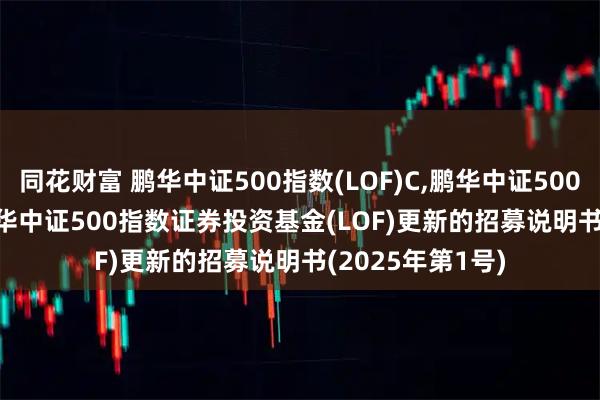 同花财富 鹏华中证500指数(LOF)C,鹏华中证500指数(LOF)I: 鹏华中证500指数证券投资基金(LOF)更新的招募说明书(2025年第1号)