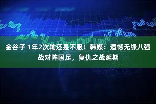 金谷子 1年2次输还是不服!韩媒:遗憾无缘八强战对阵国足,复仇之战延期