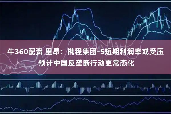 牛360配资 里昂：携程集团-S短期利润率或受压 预计中国反垄断行动更常态化
