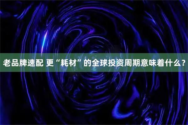 老品牌速配 更“耗材”的全球投资周期意味着什么？