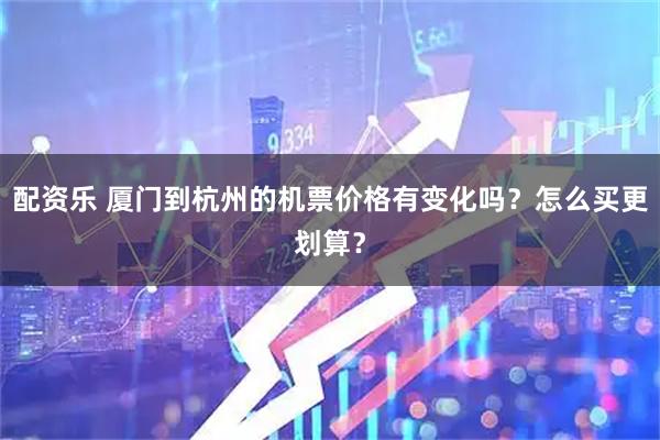 配资乐 厦门到杭州的机票价格有变化吗?怎么买更划算?