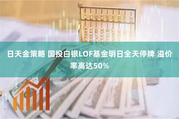 日天金策略 国投白银LOF基金明日全天停牌 溢价率高达50%