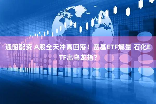 通昭配资 A股全天冲高回落！宽基ETF爆量 石化ETF出乌龙指？