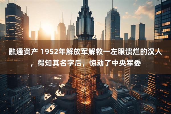 融通资产 1952年解放军解救一左眼溃烂的汉人,得知其名字后,惊动了中央军委