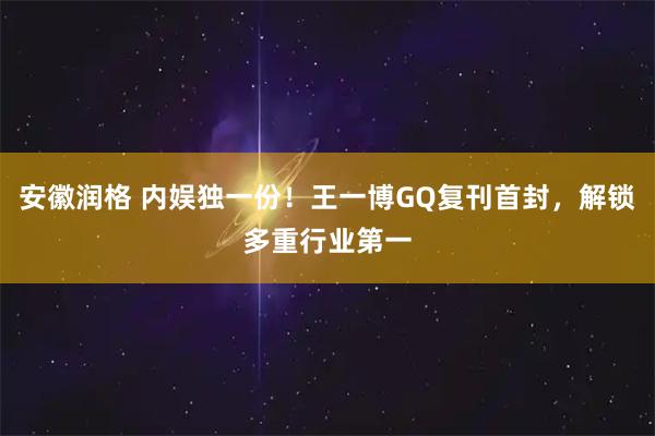 安徽润格 内娱独一份！王一博GQ复刊首封，解锁多重行业第一