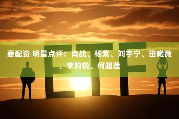 要配资 明星点评：肖战、杨紫、刘宇宁、田曦薇、李昀锐、何超莲